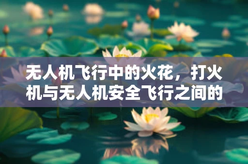 无人机飞行中的火花，打火机与无人机安全飞行之间的微妙平衡