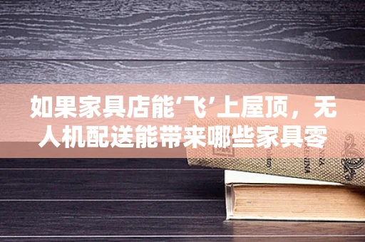 如果家具店能‘飞’上屋顶，无人机配送能带来哪些家具零售新体验？