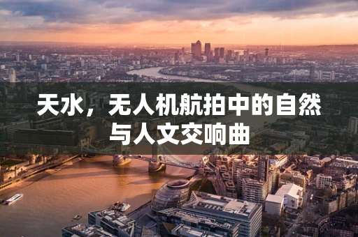 天水，无人机航拍中的自然与人文交响曲