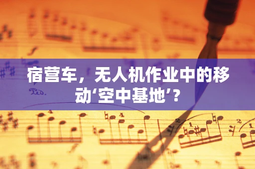 宿营车，无人机作业中的移动‘空中基地’？