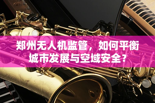 郑州无人机监管，如何平衡城市发展与空域安全？
