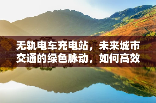 无轨电车充电站，未来城市交通的绿色脉动，如何高效布局与智能管理？