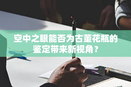 空中之眼能否为古董花瓶的鉴定带来新视角？