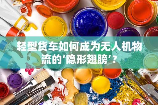 轻型货车如何成为无人机物流的‘隐形翅膀’？