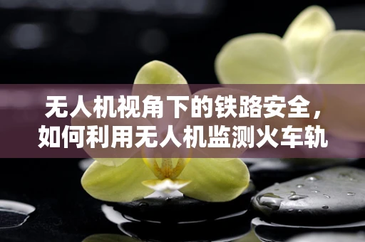 无人机视角下的铁路安全，如何利用无人机监测火车轨道的安全隐患？