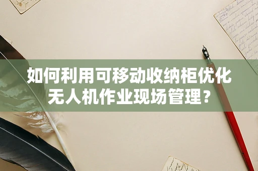 如何利用可移动收纳柜优化无人机作业现场管理？