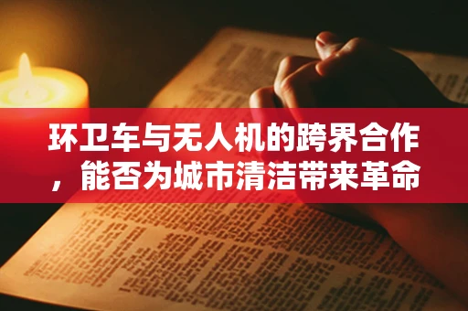 环卫车与无人机的跨界合作，能否为城市清洁带来革命性变革？