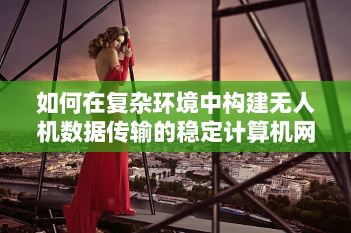 如何在复杂环境中构建无人机数据传输的稳定计算机网络？