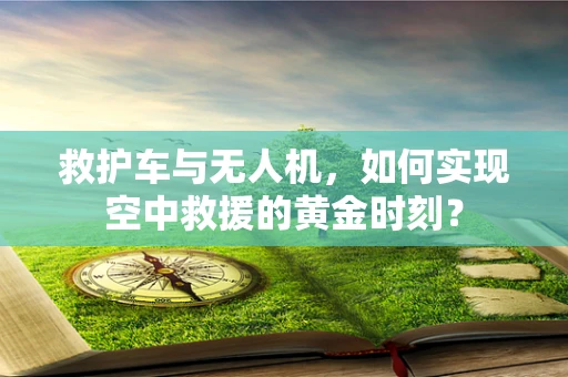 救护车与无人机，如何实现空中救援的黄金时刻？