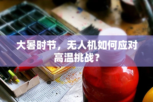 大暑时节，无人机如何应对高温挑战？