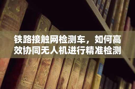 铁路接触网检测车，如何高效协同无人机进行精准检测？