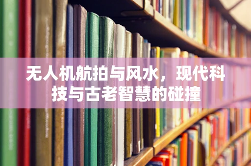 无人机航拍与风水，现代科技与古老智慧的碰撞