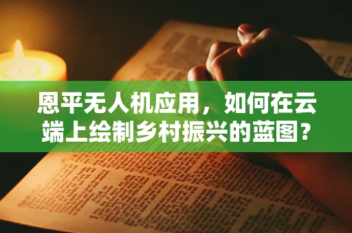 恩平无人机应用，如何在云端上绘制乡村振兴的蓝图？