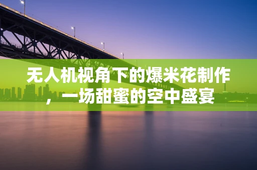 无人机视角下的爆米花制作，一场甜蜜的空中盛宴