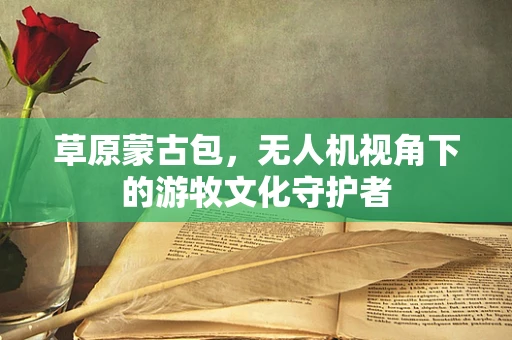 草原蒙古包，无人机视角下的游牧文化守护者