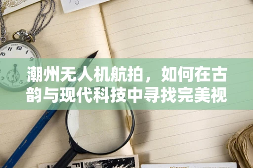 潮州无人机航拍，如何在古韵与现代科技中寻找完美视角？