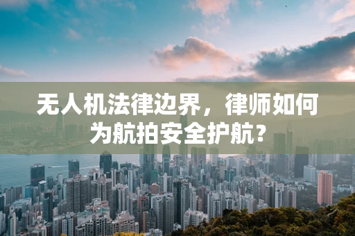 无人机法律边界，律师如何为航拍安全护航？