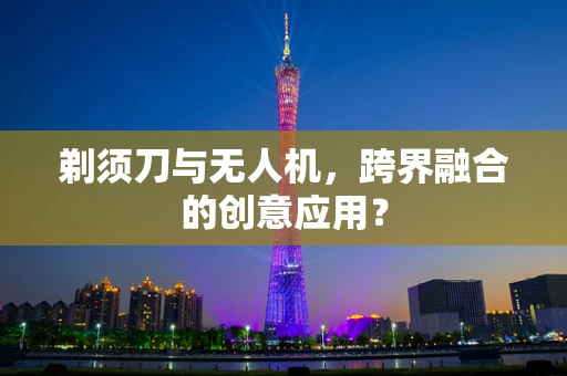 剃须刀与无人机，跨界融合的创意应用？