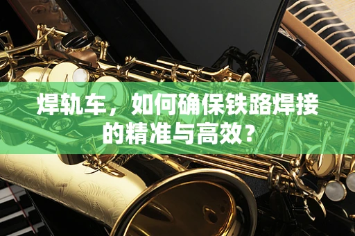 焊轨车，如何确保铁路焊接的精准与高效？