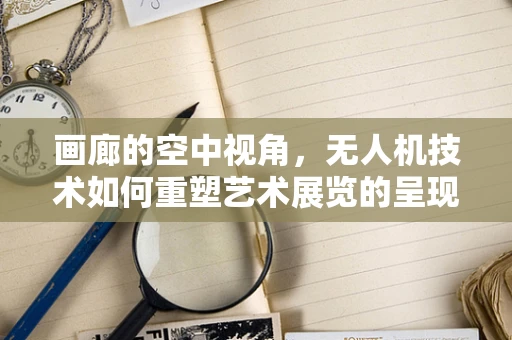 画廊的空中视角，无人机技术如何重塑艺术展览的呈现方式？