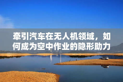 牵引汽车在无人机领域，如何成为空中作业的隐形助力？