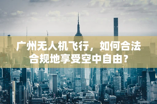 广州无人机飞行，如何合法合规地享受空中自由？