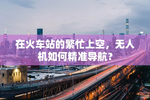 在火车站的繁忙上空，无人机如何精准导航？