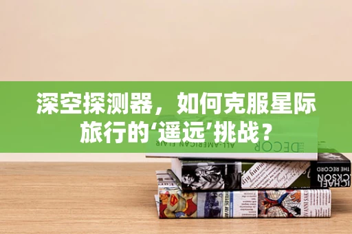 深空探测器，如何克服星际旅行的‘遥远’挑战？