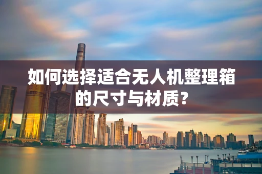 如何选择适合无人机整理箱的尺寸与材质？