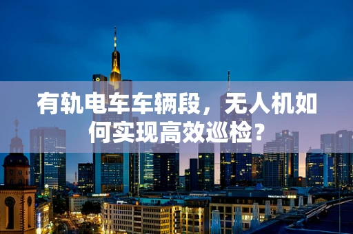 有轨电车车辆段，无人机如何实现高效巡检？