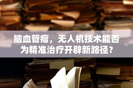 脑血管瘤，无人机技术能否为精准治疗开辟新路径？
