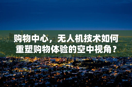购物中心，无人机技术如何重塑购物体验的空中视角？