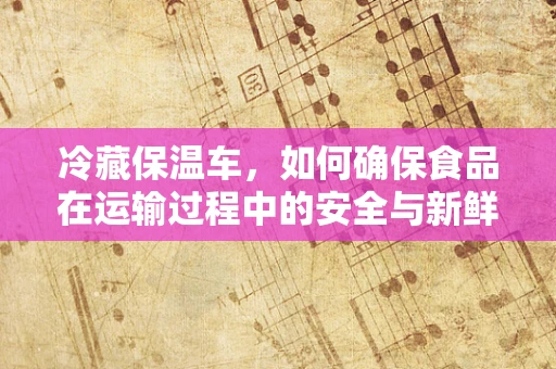 冷藏保温车，如何确保食品在运输过程中的安全与新鲜？