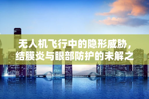 无人机飞行中的隐形威胁，结膜炎与眼部防护的未解之谜？