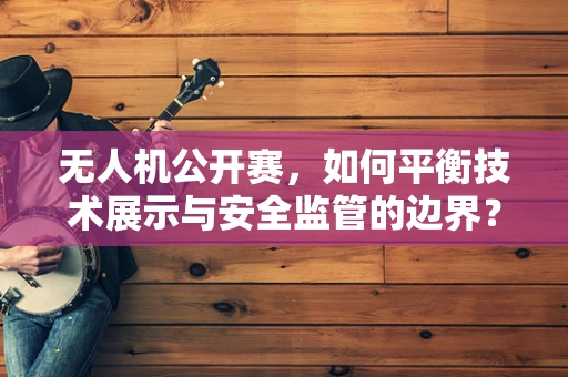 无人机公开赛，如何平衡技术展示与安全监管的边界？