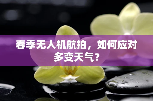 春季无人机航拍，如何应对多变天气？