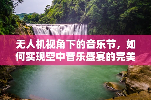 无人机视角下的音乐节，如何实现空中音乐盛宴的完美呈现？