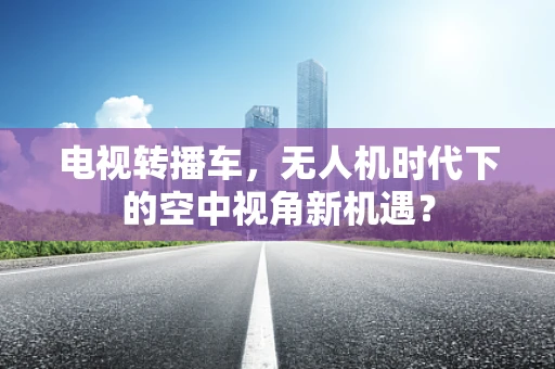 电视转播车，无人机时代下的空中视角新机遇？