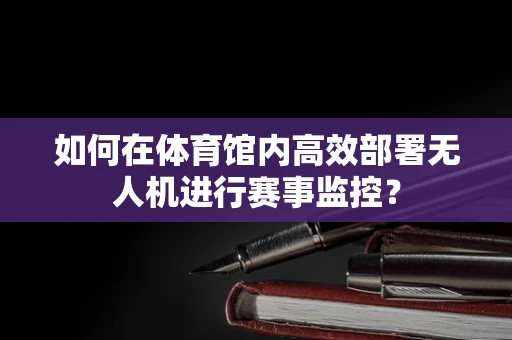 如何在体育馆内高效部署无人机进行赛事监控？