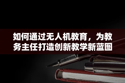 如何通过无人机教育，为教务主任打造创新教学新蓝图？