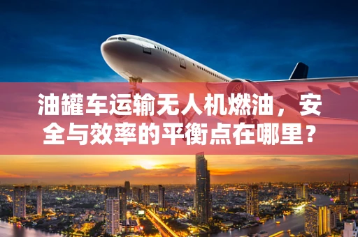 油罐车运输无人机燃油，安全与效率的平衡点在哪里？