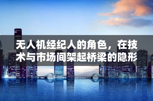 无人机经纪人的角色，在技术与市场间架起桥梁的隐形推手？
