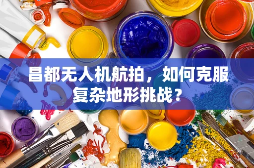 昌都无人机航拍，如何克服复杂地形挑战？