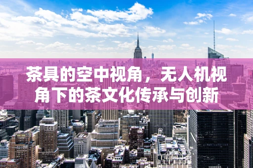 茶具的空中视角，无人机视角下的茶文化传承与创新