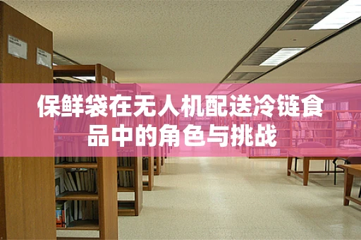 保鲜袋在无人机配送冷链食品中的角色与挑战