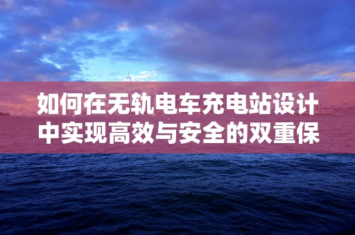 如何在无轨电车充电站设计中实现高效与安全的双重保障？