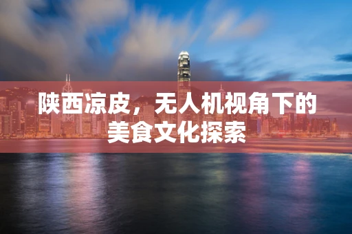 陕西凉皮，无人机视角下的美食文化探索