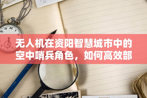 无人机在资阳智慧城市中的空中哨兵角色，如何高效部署以提升城市管理效率？