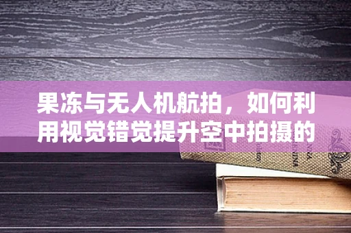 果冻与无人机航拍，如何利用视觉错觉提升空中拍摄的创意性？