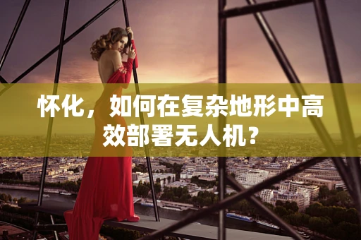 怀化，如何在复杂地形中高效部署无人机？